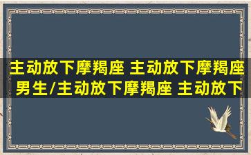 主动放下摩羯座 主动放下摩羯座男生/主动放下摩羯座 主动放下摩羯座男生-我的网站